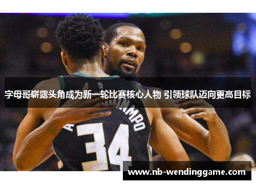 字母哥崭露头角成为新一轮比赛核心人物 引领球队迈向更高目标