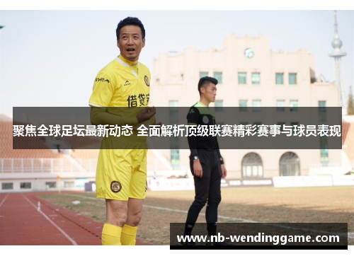 聚焦全球足坛最新动态 全面解析顶级联赛精彩赛事与球员表现