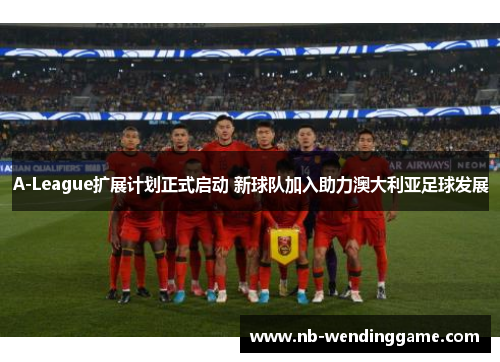 A-League扩展计划正式启动 新球队加入助力澳大利亚足球发展
