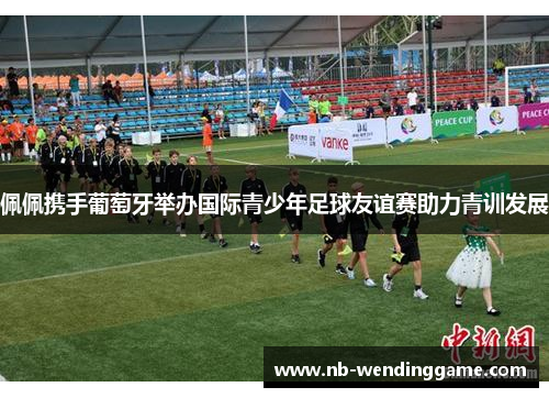 佩佩携手葡萄牙举办国际青少年足球友谊赛助力青训发展