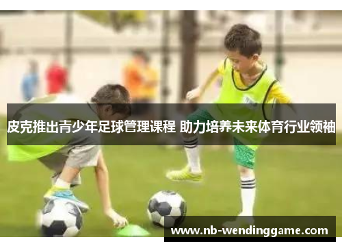 皮克推出青少年足球管理课程 助力培养未来体育行业领袖