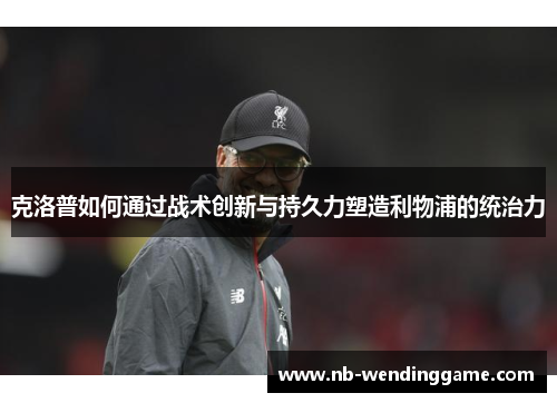 克洛普如何通过战术创新与持久力塑造利物浦的统治力