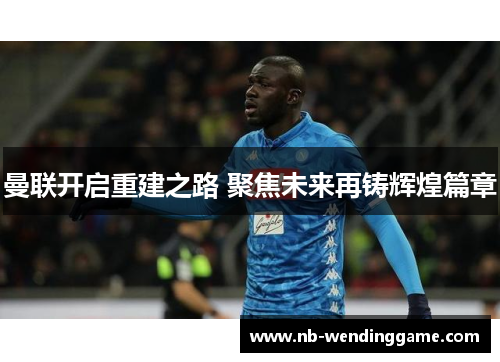 曼联开启重建之路 聚焦未来再铸辉煌篇章