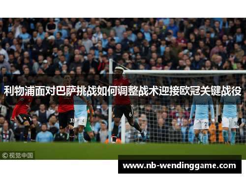 利物浦面对巴萨挑战如何调整战术迎接欧冠关键战役