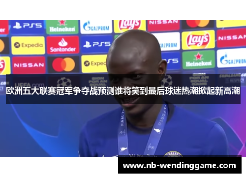 欧洲五大联赛冠军争夺战预测谁将笑到最后球迷热潮掀起新高潮