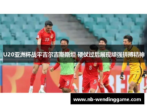 U20亚洲杯战平吉尔吉斯斯坦 硬仗过后展现顽强拼搏精神