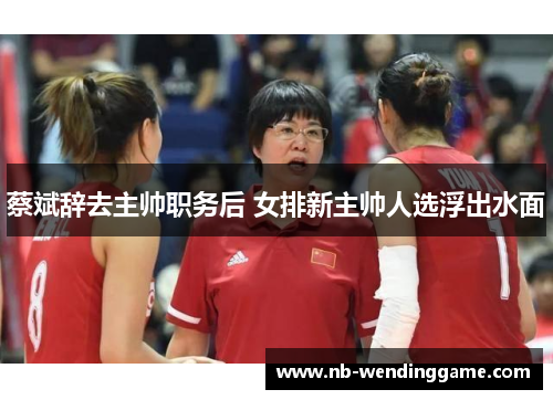 蔡斌辞去主帅职务后 女排新主帅人选浮出水面