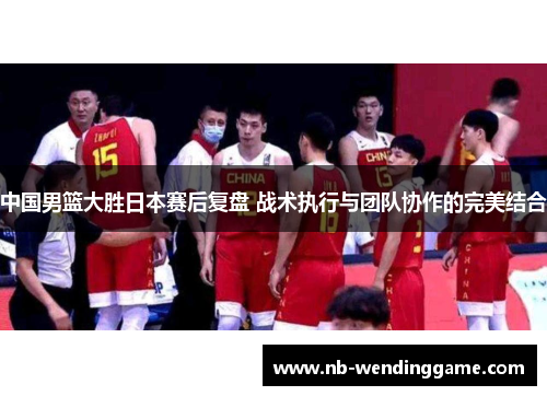 中国男篮大胜日本赛后复盘 战术执行与团队协作的完美结合