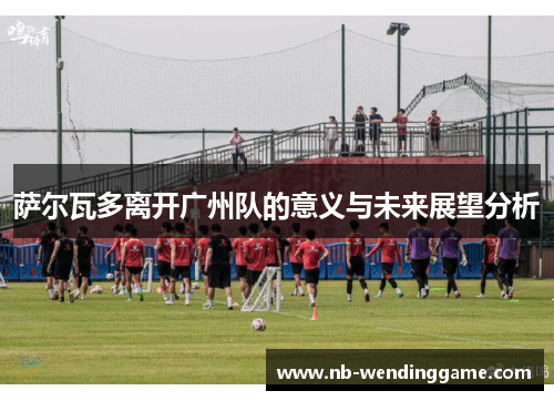 萨尔瓦多离开广州队的意义与未来展望分析