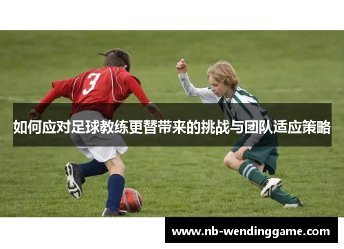 如何应对足球教练更替带来的挑战与团队适应策略