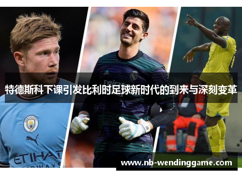 特德斯科下课引发比利时足球新时代的到来与深刻变革