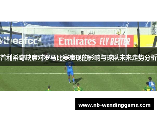 普利希奇缺席对罗马比赛表现的影响与球队未来走势分析