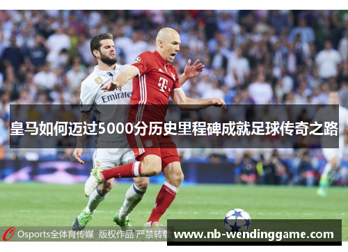 皇马如何迈过5000分历史里程碑成就足球传奇之路