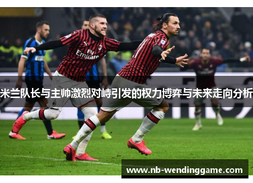 米兰队长与主帅激烈对峙引发的权力博弈与未来走向分析