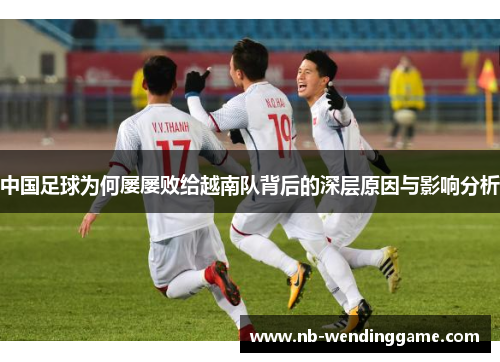 中国足球为何屡屡败给越南队背后的深层原因与影响分析