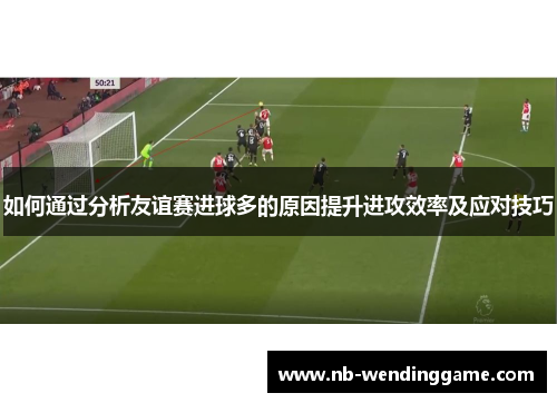 如何通过分析友谊赛进球多的原因提升进攻效率及应对技巧