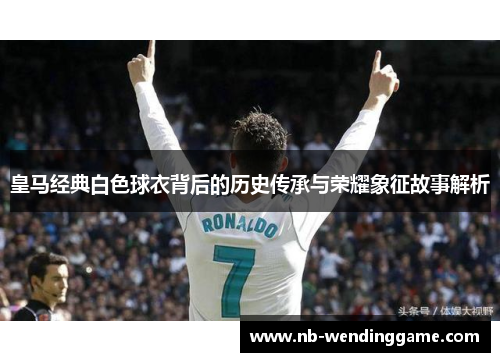 皇马经典白色球衣背后的历史传承与荣耀象征故事解析