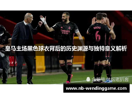 皇马主场黑色球衣背后的历史渊源与独特意义解析