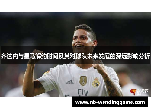 齐达内与皇马解约时间及其对球队未来发展的深远影响分析