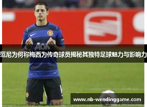 范尼为何称梅西为传奇球员揭秘其独特足球魅力与影响力